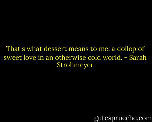 That's what dessert means to me: a dollop of sweet love in an otherwise cold world. - Sarah Strohmeyer