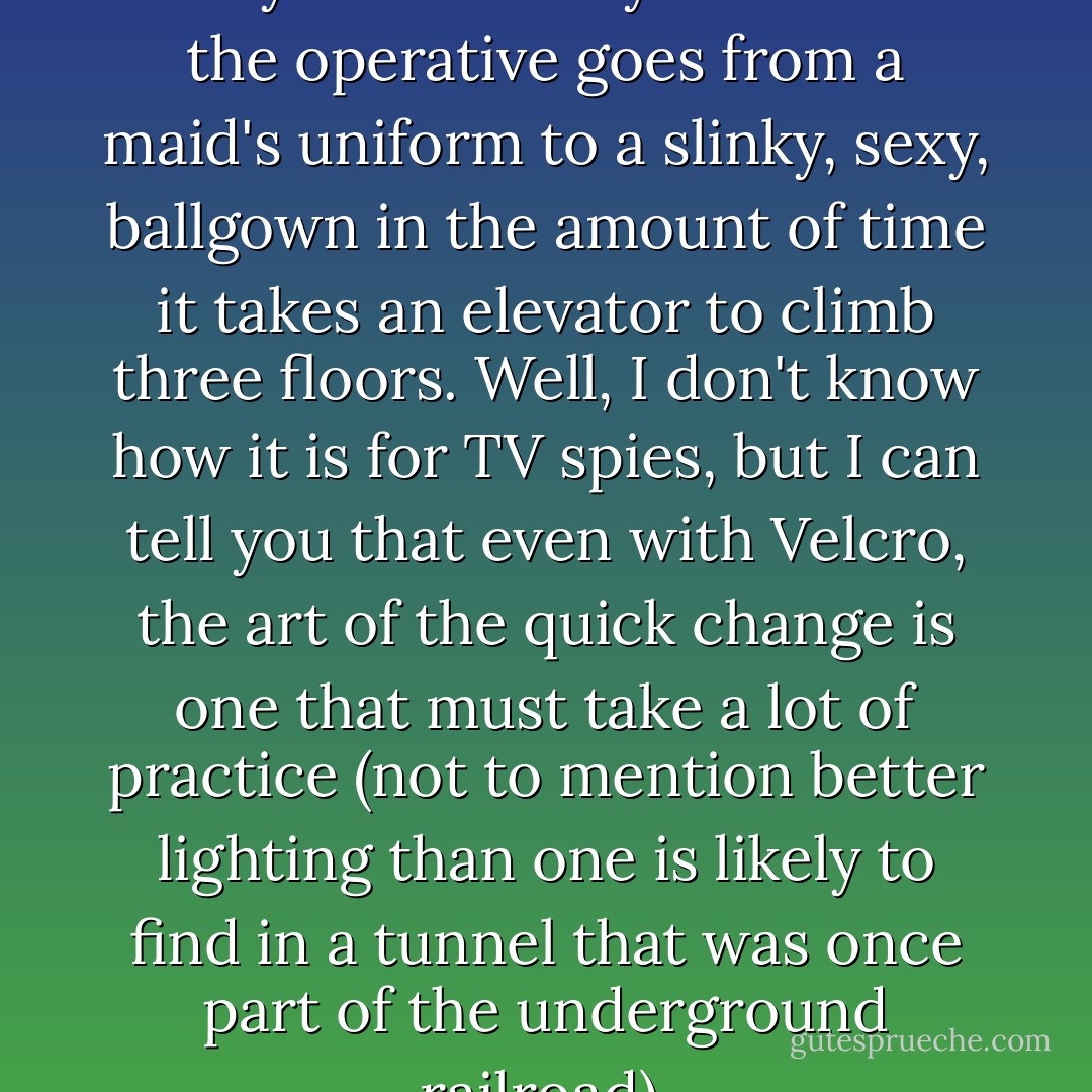 I know in the spy movies it always looks really cool when the operative goes from a maid's uniform to a slinky, sexy, ballgown in the amount of time it takes an elevator to climb three floors. Well, I don't know how it is for TV spies, but I can tell you that even with Velcro, the art of the quick change is one that must take a lot of practice (not to mention better lighting than one is likely to find in a tunnel that was once part of the underground railroad). - Ally Carter