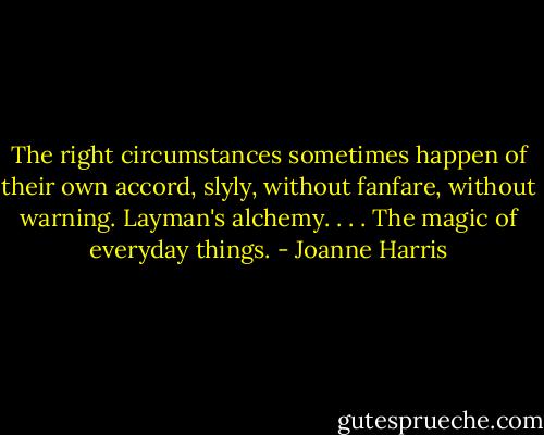 The right circumstances sometimes happen of their own accord, slyly, without fanfare, without warning. Layman's alchemy. . . . The magic of everyday things. - Joanne Harris