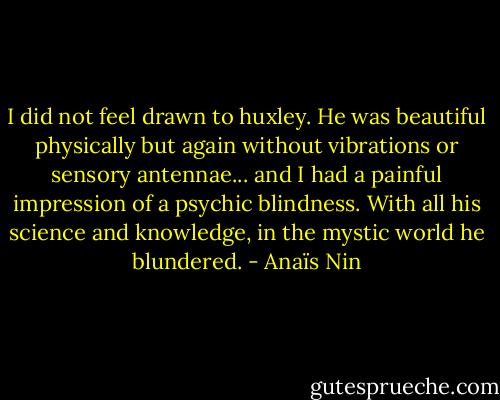 I did not feel drawn to huxley. He was beautiful physically but again without vibrations or sensory antennae... and I had a painful impression of a psychic blindness. With all his science and knowledge, in the mystic world he blundered. - Anaïs Nin