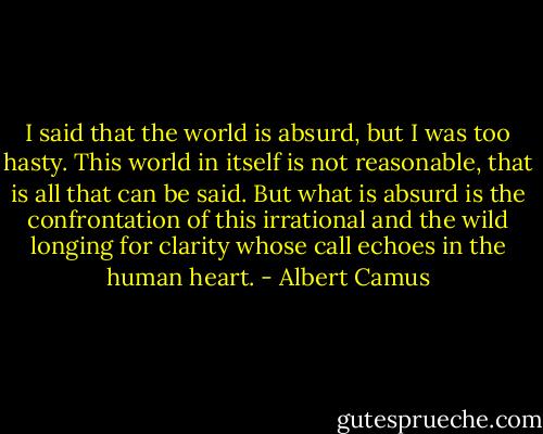 I said that the world is absurd, but I was too hasty. This world in itself is not reasonable, that is all that can be said. But what is absurd is the confrontation of this irrational and the wild longing for clarity whose call echoes in the human heart. - Albert Camus