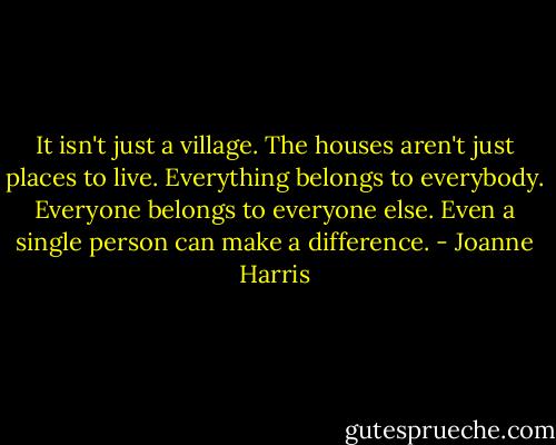 It isn't just a village. The houses aren't just places to live. Everything belongs to everybody. Everyone belongs to everyone else. Even a single person can make a difference. - Joanne Harris