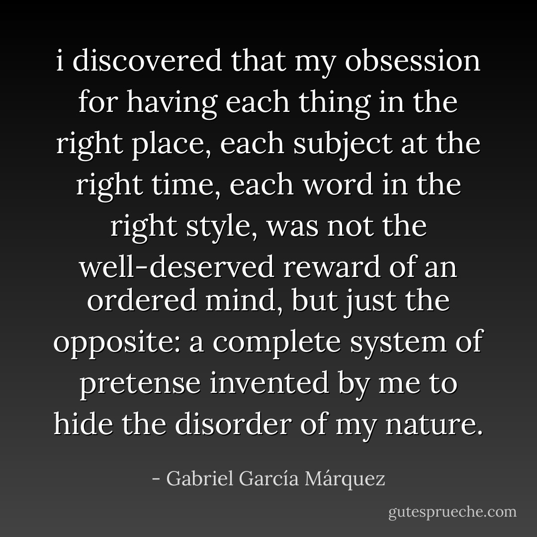 i discovered that my obsession for having each thing in the right place, each subject at the right time, each word in the right style, was not the well-deserved reward of an ordered mind, but just the opposite: a complete system of pretense invented by me to hide the disorder of my nature. - Gabriel García Márquez