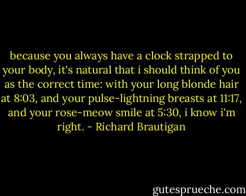 because you always have a clock strapped to your body, it's natural that i should think of you as the correct time: with your long blonde hair at 8:03, and your pulse-lightning breasts at 11:17, and your rose-meow smile at 5:30, i know i'm right. - Richard Brautigan