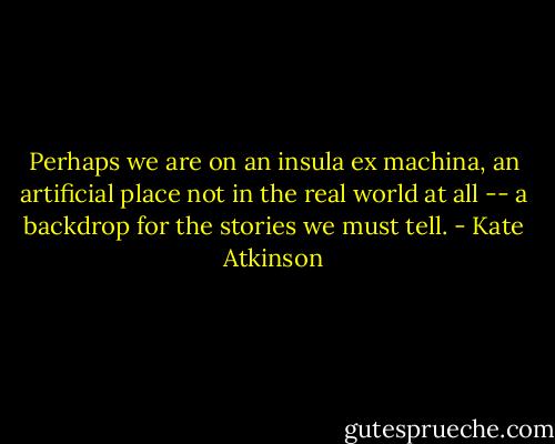 Perhaps we are on an insula ex machina, an artificial place not in the real world at all -- a backdrop for the stories we must tell. - Kate Atkinson