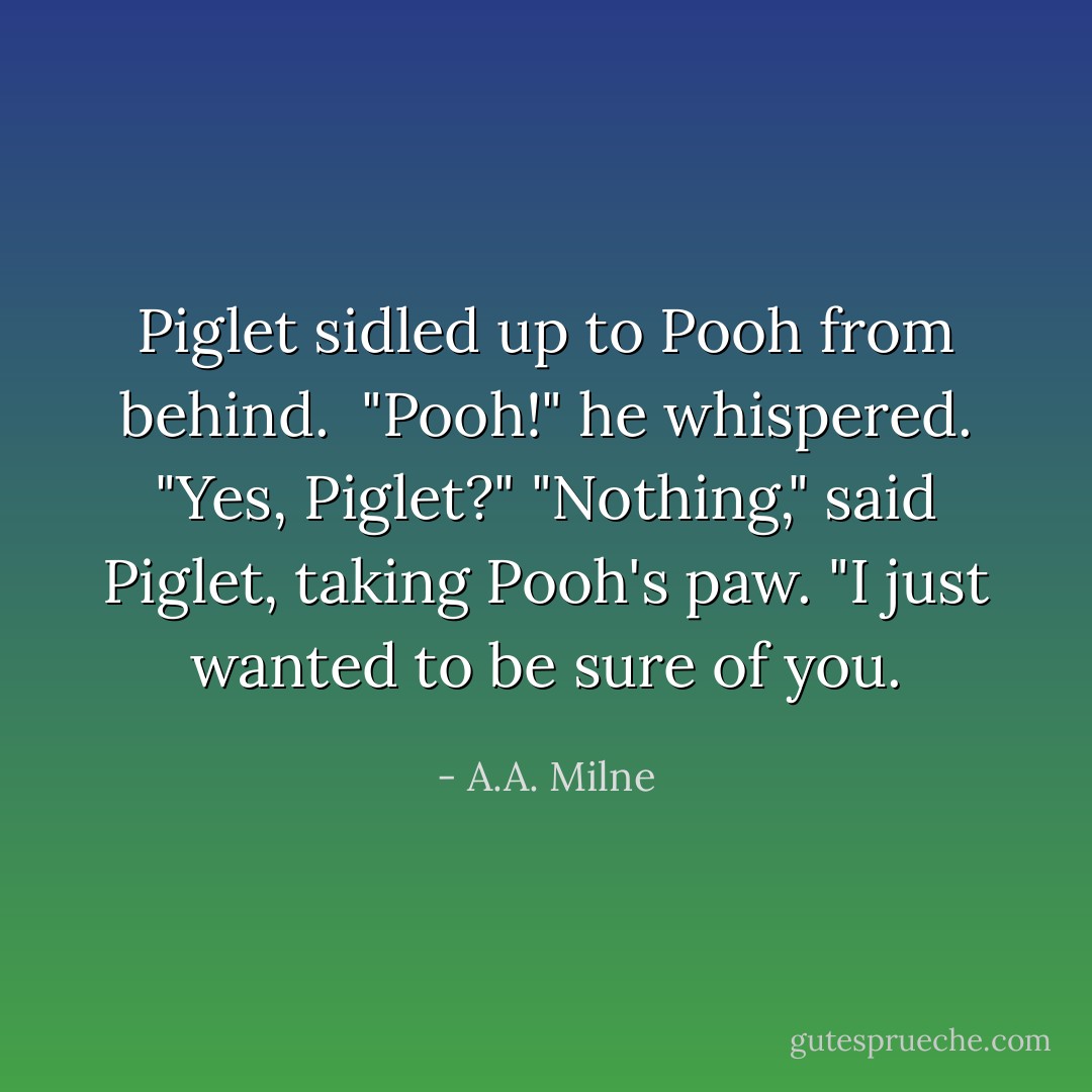 Piglet sidled up to Pooh from behind. <br />"Pooh!" he whispered.<br />"Yes, Piglet?"<br />"Nothing," said Piglet, taking Pooh's paw. "I just wanted to be sure of you. - A.A. Milne