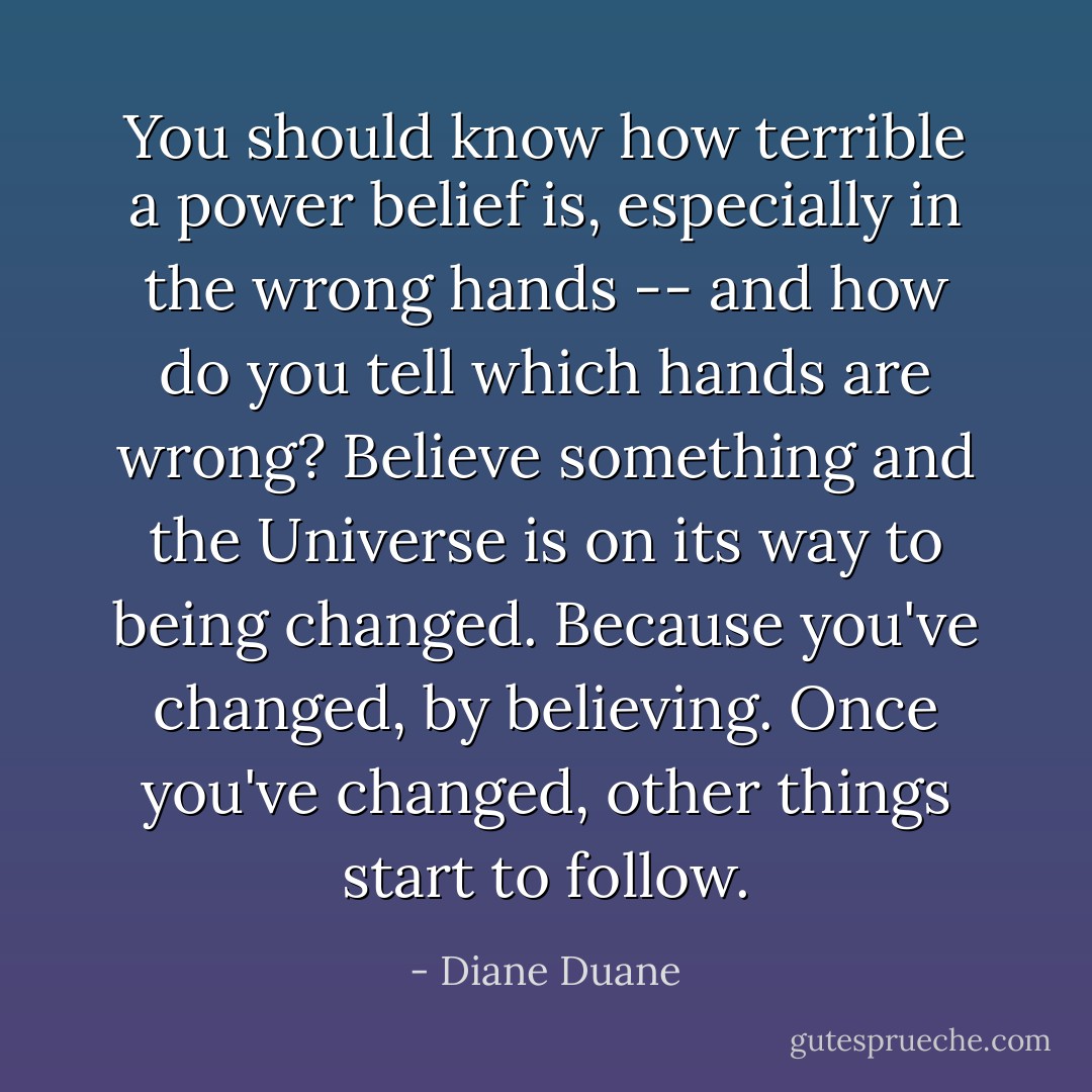 You should know how terrible a power belief is, especially in the wrong hands -- and how do you tell which hands are wrong? Believe something and the Universe is on its way to being changed. Because you've changed, by believing. Once you've changed, other things start to follow. - Diane Duane