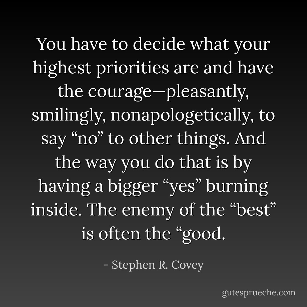 You have to decide what your highest priorities are and have the courage—pleasantly, smilingly, nonapologetically, to say “no” to other things. And the way you do that is by having a bigger “yes” burning inside. The enemy of the “best” is often the “good. - Stephen R. Covey