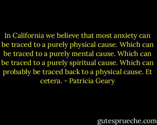 In California we believe that most anxiety can be traced to a purely physical cause.<br />Which can be traced to a purely mental cause.<br />Which can be traced to a purely spiritual cause.<br />Which can probably be traced back to a physical cause. Et cetera. - Patricia Geary