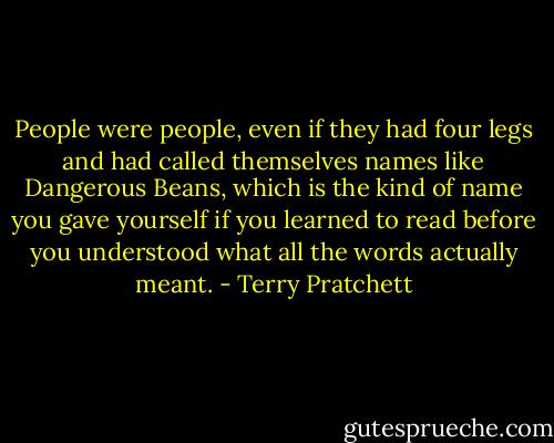 People were people, even if they had four legs and had called themselves names like Dangerous Beans, which is the kind of name you gave yourself if you learned to read before you understood what all the words actually meant. - Terry Pratchett