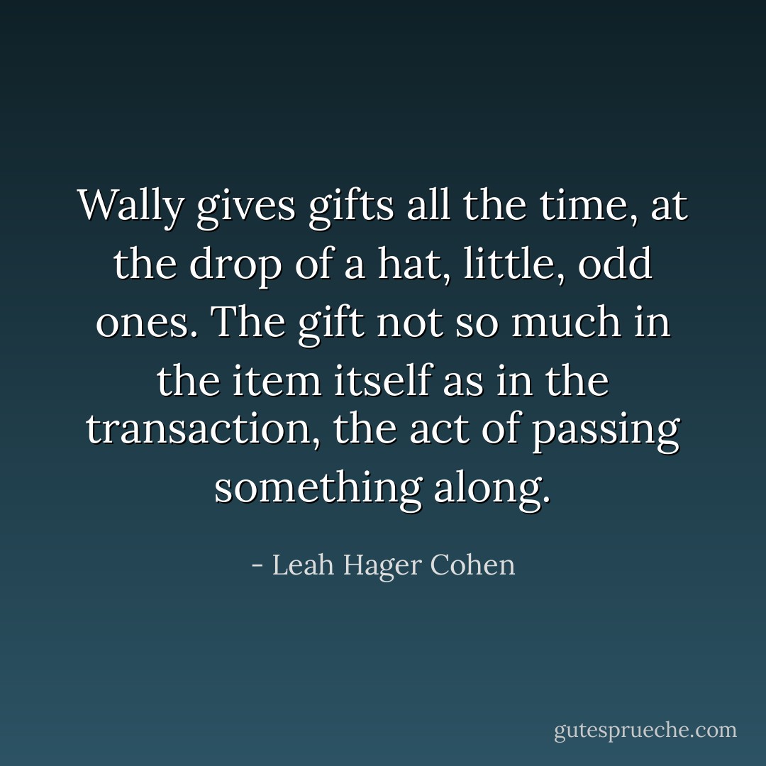 Wally gives gifts all the time, at the drop of a hat, little, odd ones. The gift not so much in the item itself as in the transaction, the act of passing something along. - Leah Hager Cohen