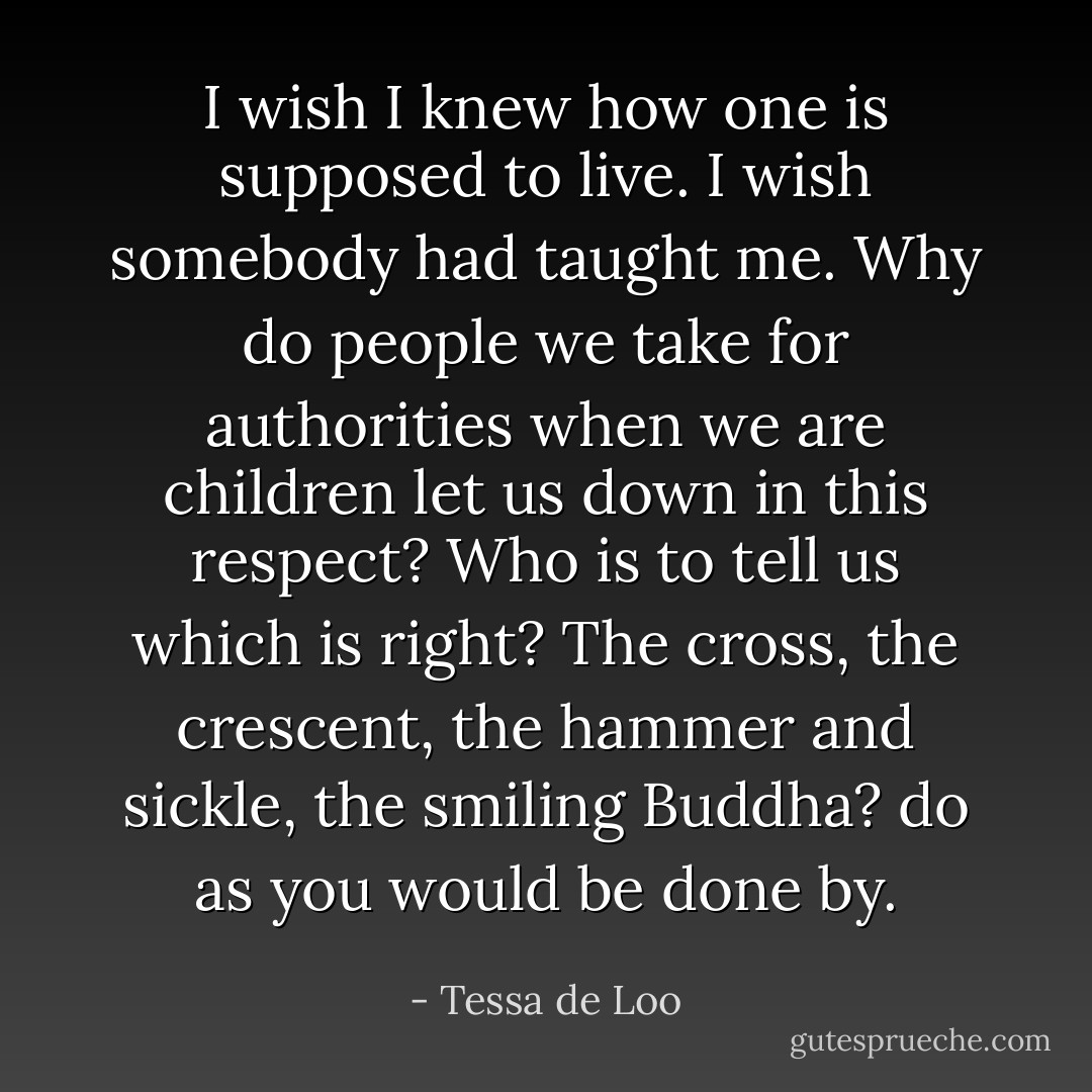 I wish I knew how one is supposed to live. I wish somebody had taught me. Why do people we take for authorities when we are children let us down in this respect? Who is to tell us which is right? The cross, the crescent, the hammer and sickle, the smiling Buddha? do as you would be done by. - Tessa de Loo