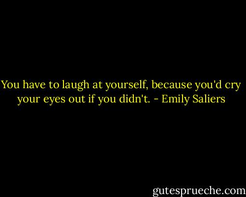 You have to laugh at yourself, because you'd cry your eyes out if you didn't. - Emily Saliers