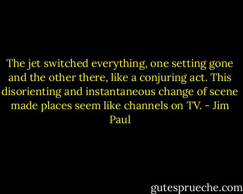 The jet switched everything, one setting gone and the other there, like a conjuring act. This disorienting and instantaneous change of scene made places seem like channels on TV. - Jim Paul