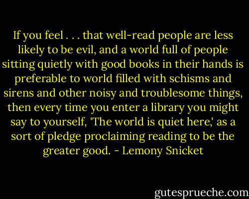 If you feel . . . that well-read people are less likely to be evil, and a world full of people sitting quietly with good books in their hands is preferable to world filled with schisms and sirens and other noisy and troublesome things, then every time you enter a library you might say to yourself, 'The world is quiet here,' as a sort of pledge proclaiming reading to be the greater good. - Lemony Snicket