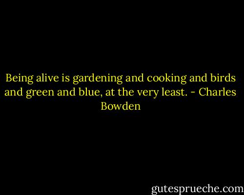 Being alive is gardening and cooking and birds and green and blue, at the very least. - Charles Bowden