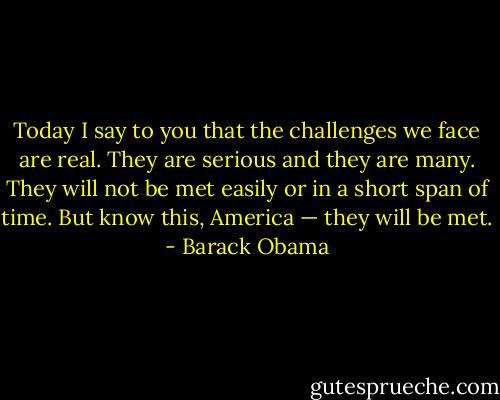 Today I say to you that the challenges we face are real. They are serious and they are many. They will not be met easily or in a short span of time. But know this, America — they will be met. - Barack Obama