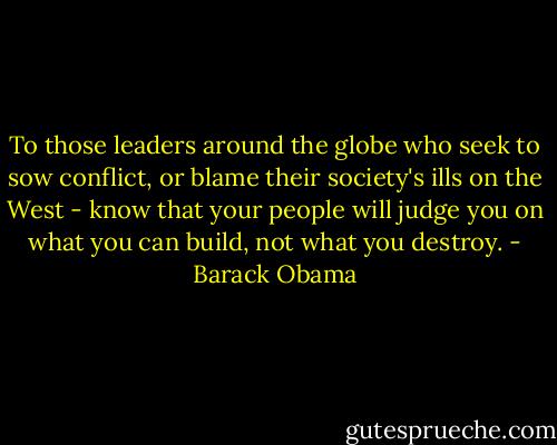 To those leaders around the globe who seek to sow conflict, or blame their society's ills on the West - know that your people will judge you on what you can build, not what you destroy. - Barack Obama