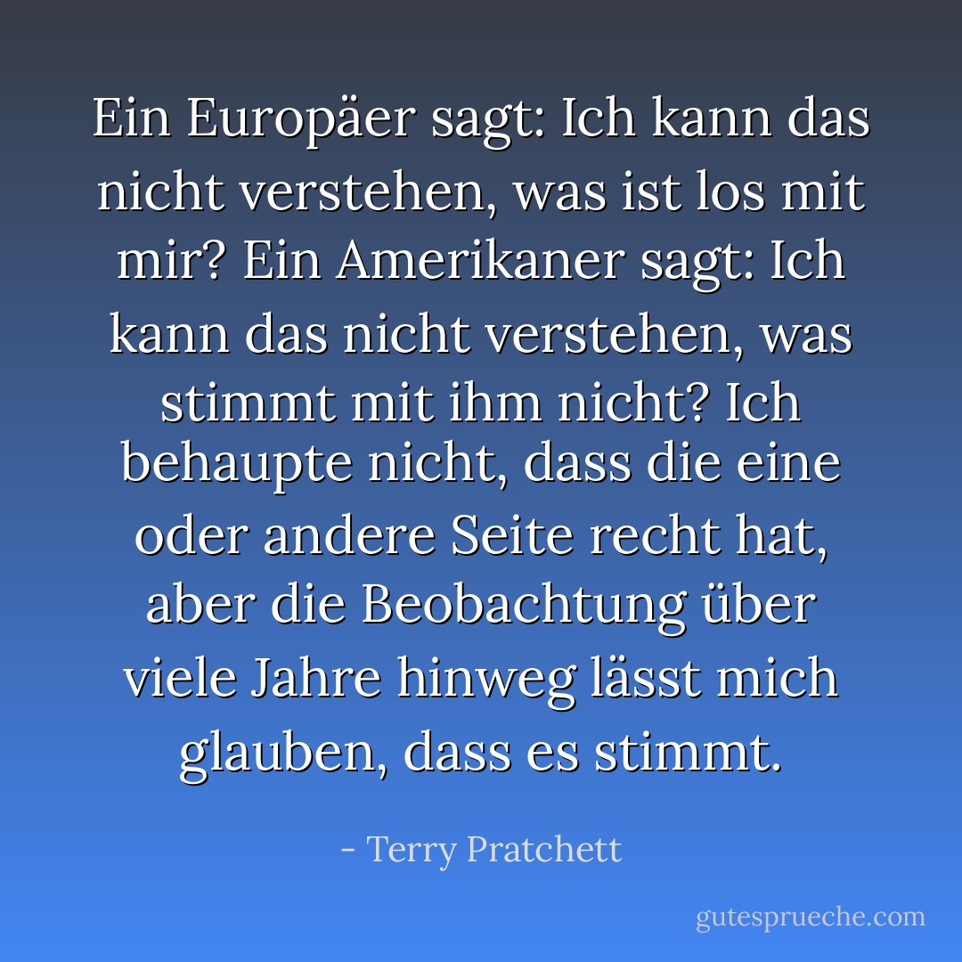 Ein Europäer sagt: Ich kann das nicht verstehen, was ist los mit mir? Ein Amerikaner sagt: Ich kann das nicht verstehen, was stimmt mit ihm nicht?<br />Ich behaupte nicht, dass die eine oder andere Seite recht hat, aber die Beobachtung über viele Jahre hinweg lässt mich glauben, dass es stimmt. - Terry Pratchett<