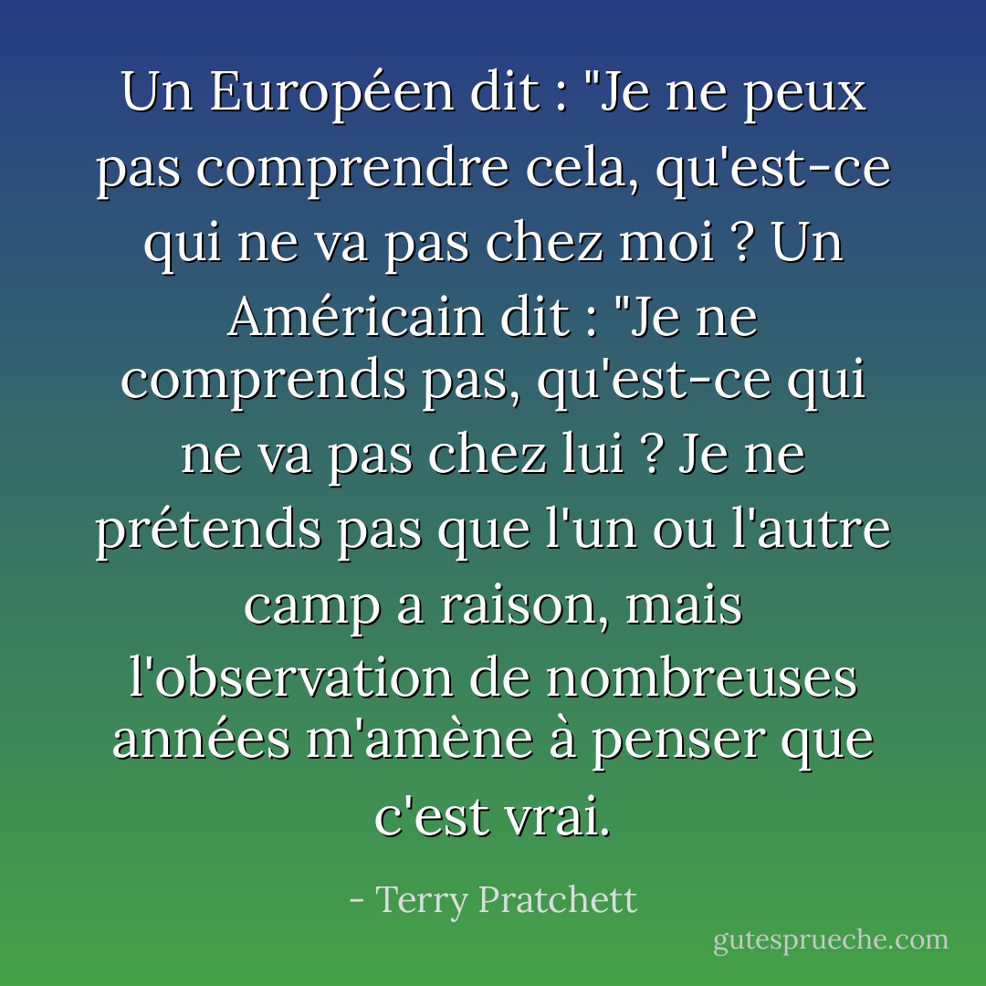 Un Européen dit : "Je ne peux pas comprendre cela, qu'est-ce qui ne va pas chez moi ? Un Américain dit : "Je ne comprends pas, qu'est-ce qui ne va pas chez lui ? Je ne prétends pas que l'un ou l'autre camp a raison, mais l'observation de nombreuses années m'amène à penser que c'est vrai. - Terry Pratchett
