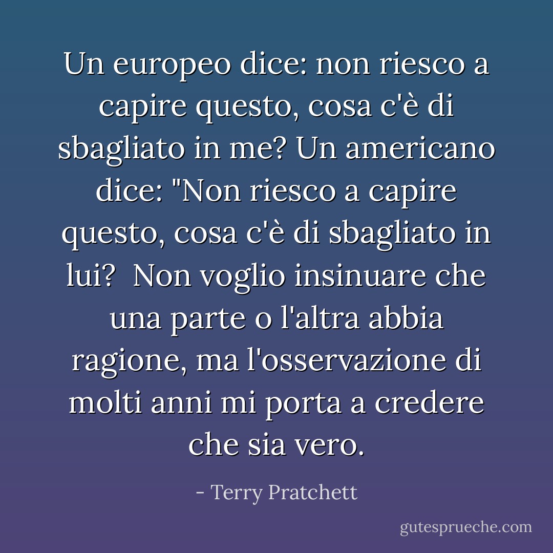 Un europeo dice: non riesco a capire questo, cosa c'è di sbagliato in me? Un americano dice: "Non riesco a capire questo, cosa c'è di sbagliato in lui? <br />Non voglio insinuare che una parte o l'altra abbia ragione, ma l'osservazione di molti anni mi porta a credere che sia vero. - Terry Pratchett