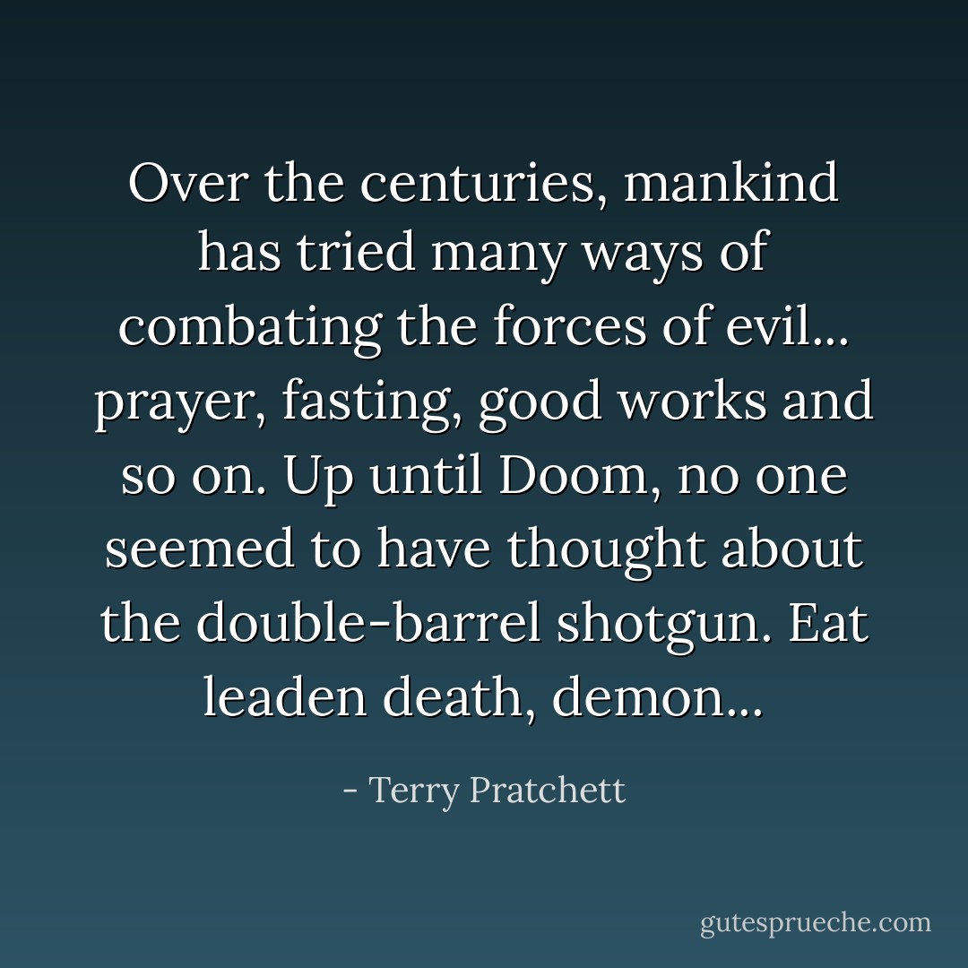 Over the centuries, mankind has tried many ways of combating the forces of evil... prayer, fasting, good works and so on. Up until Doom, no one seemed to have thought about the double-barrel shotgun. Eat leaden death, demon... - Terry Pratchett