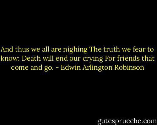 And thus we all are nighing<br />The truth we fear to know:<br />Death will end our crying<br />For friends that come and go. - Edwin Arlington Robinson