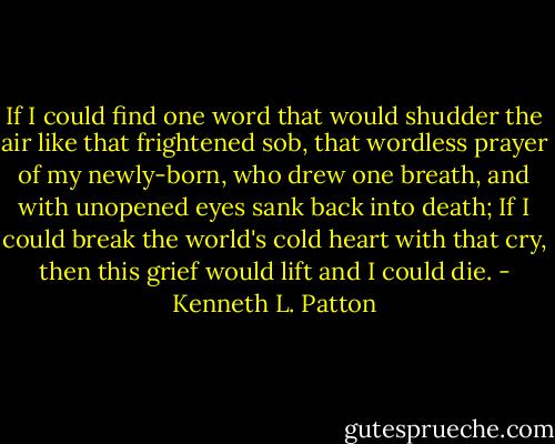If I could find one word<br />that would shudder the air<br />like that frightened sob,<br />that wordless prayer<br />of my newly-born,<br />who drew one breath,<br />and with unopened eyes<br />sank back into death;<br />If I could break the world's cold heart<br />with that cry,<br />then this grief would lift<br />and I could die. - Kenneth L. Patton
