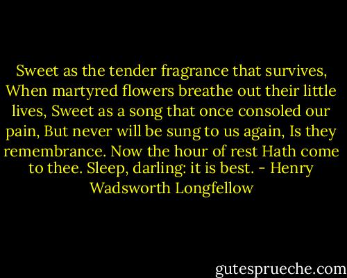 Sweet as the tender fragrance that survives,<br />When martyred flowers breathe out their little lives,<br />Sweet as a song that once consoled our pain,<br />But never will be sung to us again,<br />Is they remembrance. Now the hour of rest<br />Hath come to thee. Sleep, darling: it is best. - Henry Wadsworth Longfellow