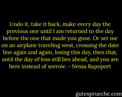 Undo it, take it back, make every day the previous one until I am returned to the day before the one that made you gone. Or set me on an airplane traveling west, crossing the date line again and again, losing this day, then that, until the day of loss still lies ahead, and you are here instead of sorrow. - Nessa Rapoport