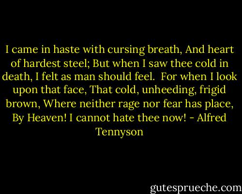 I came in haste with cursing breath,<br />And heart of hardest steel;<br />But when I saw thee cold in death,<br />I felt as man should feel.<br /><br />For when I look upon that face,<br />That cold, unheeding, frigid brown,<br />Where neither rage nor fear has place,<br />By Heaven! I cannot hate thee now! - Alfred Tennyson
