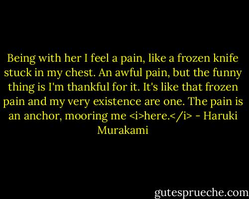 Being with her I feel a pain, like a frozen knife stuck in my chest. An awful pain, but the funny thing is I'm thankful for it. It's like that frozen pain and my very existence are one.<br />The pain is an anchor, mooring me <i>here.</i> - Haruki Murakami