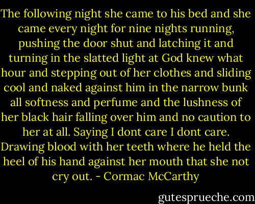 The following night she came to his bed and she came every night for nine nights running, pushing the door shut and latching it and turning in the slatted light at God knew what hour and stepping out of her clothes and sliding cool and naked against him in the narrow bunk all softness and perfume and the lushness of her black hair falling over him and no caution to her at all. Saying I dont care I dont care. Drawing blood with her teeth where he held the heel of his hand against her mouth that she not cry out. - Cormac McCarthy