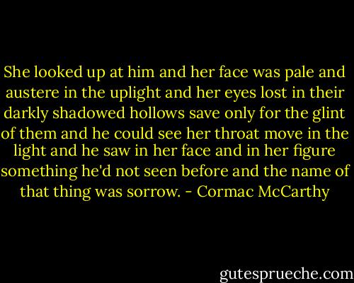 She looked up at him and her face was pale and austere in the uplight and her eyes lost in their darkly shadowed hollows save only for the glint of them and he could see her throat move in the light and he saw in her face and in her figure something he'd not seen before and the name of that thing was sorrow. - Cormac McCarthy