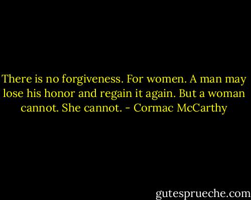 There is no forgiveness. For women. A man may lose his honor and regain it again. But a woman cannot. She cannot. - Cormac McCarthy