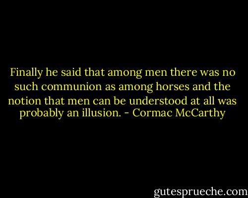 Finally he said that among men there was no such communion as among horses and the notion that men can be understood at all was probably an illusion. - Cormac McCarthy
