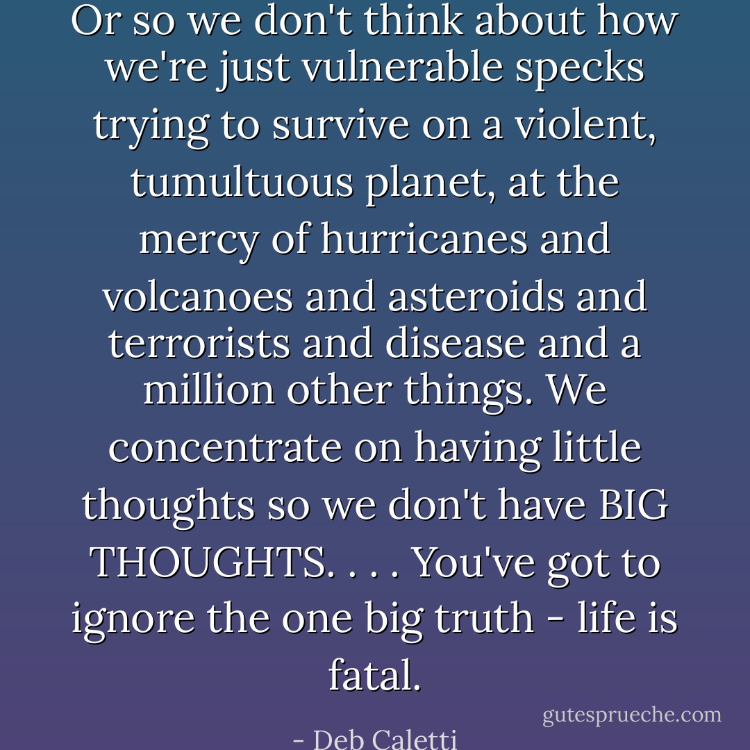Or so we don't think about how we're just vulnerable specks trying to survive on a violent, tumultuous planet, at the mercy of hurricanes and volcanoes and asteroids and terrorists and disease and a million other things. We concentrate on having little thoughts so we don't have BIG THOUGHTS. . . . You've got to ignore the one big truth - life is fatal. - Deb Caletti