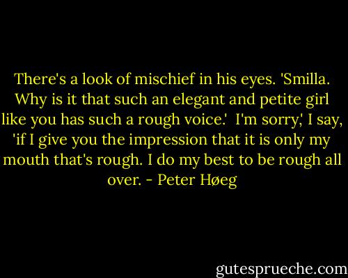 There's a look of mischief in his eyes. 'Smilla. Why is it that such an elegant and petite girl like you has such a rough voice.' <br />I'm sorry,' I say, 'if I give you the impression that it is only my mouth that's rough. I do my best to be rough all over. - Peter Høeg
