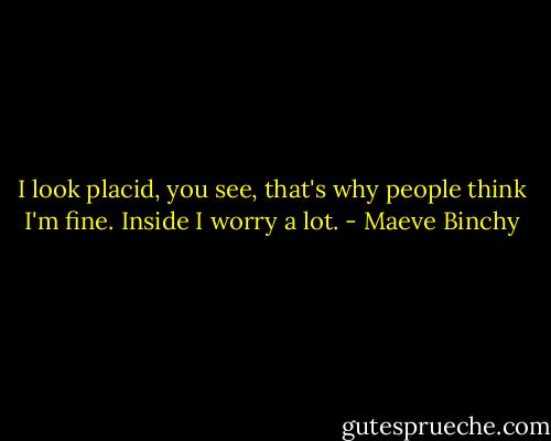 I look placid, you see, that's why people think I'm fine. Inside I worry a lot. - Maeve Binchy