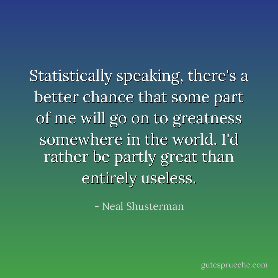 Statistically speaking, there's a better chance that some part of me will go on to greatness somewhere in the world. I'd rather be partly great than entirely useless. - Neal Shusterman