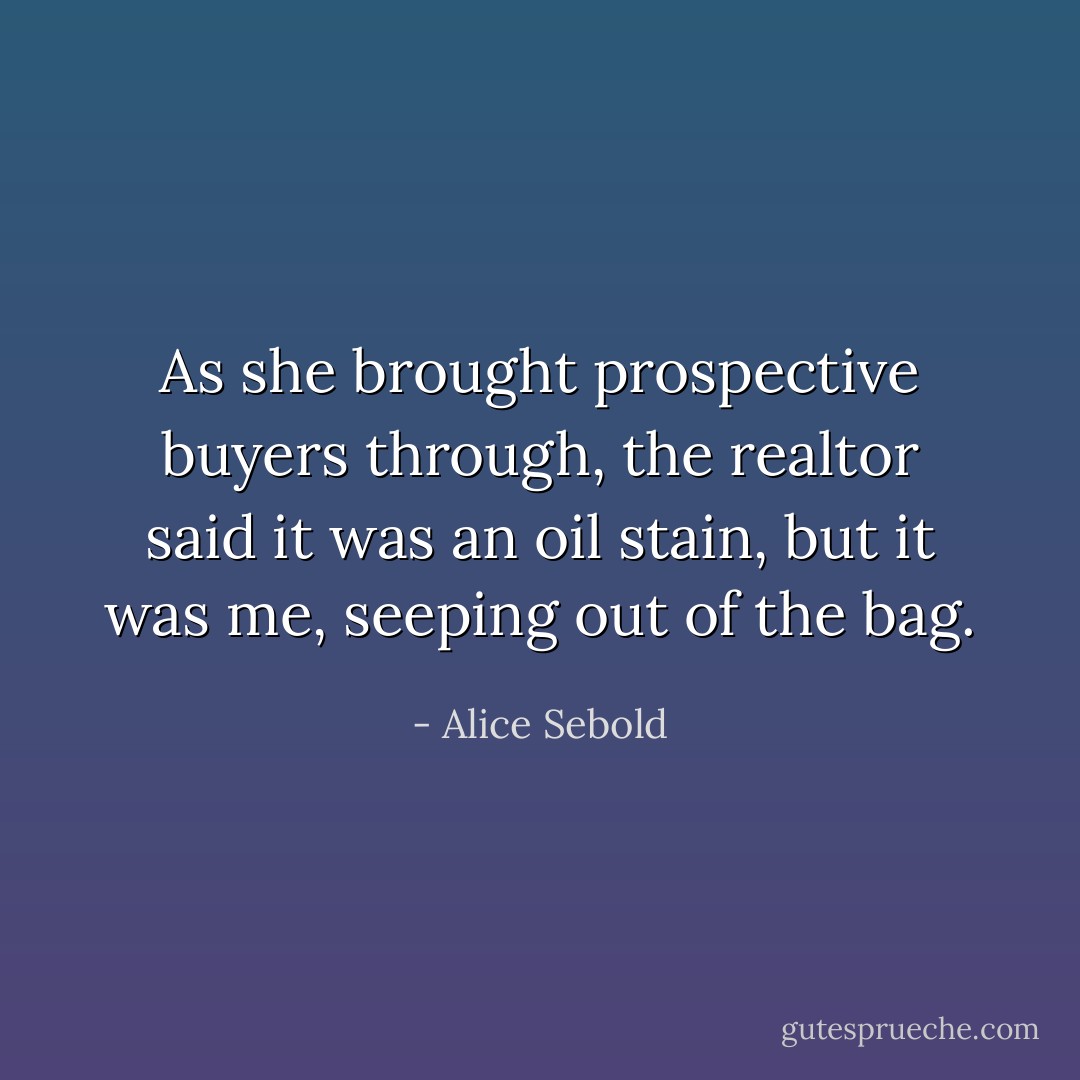 As she brought prospective buyers through, the realtor said it was an oil stain, but it was me, seeping out of the bag. - Alice Sebold