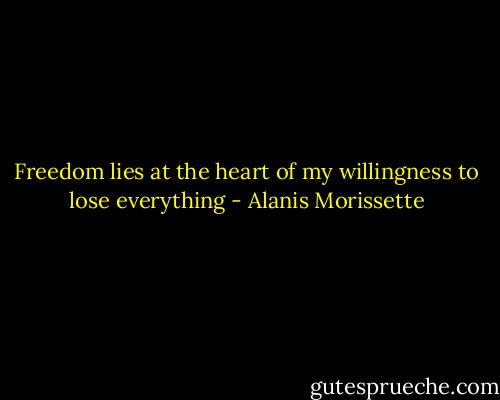 Freedom lies at the heart of my willingness to lose everything - Alanis Morissette
