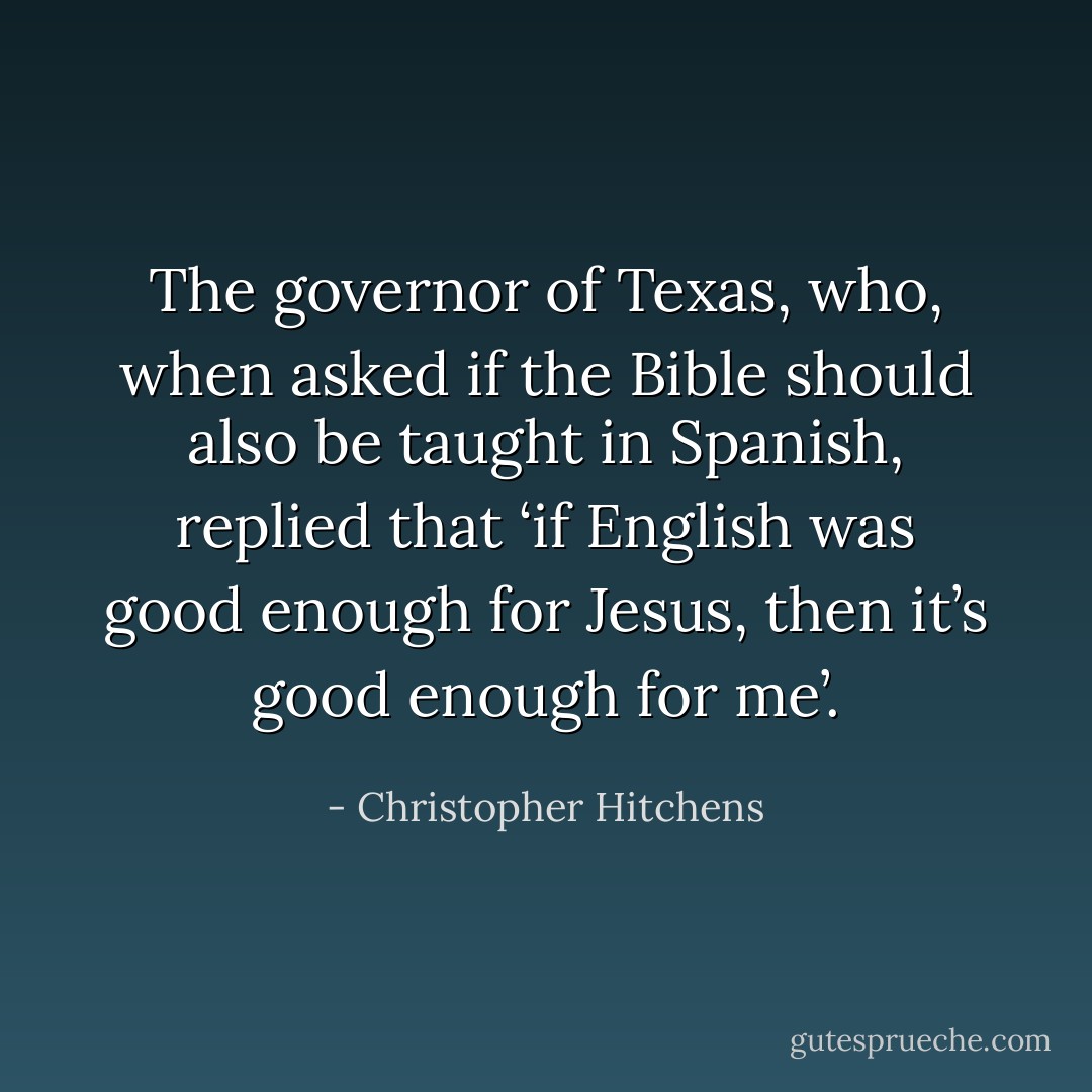 The governor of Texas, who, when asked if the Bible should also be taught in Spanish, replied that ‘if English was good enough for Jesus, then it’s good enough for me’. - Christopher Hitchens