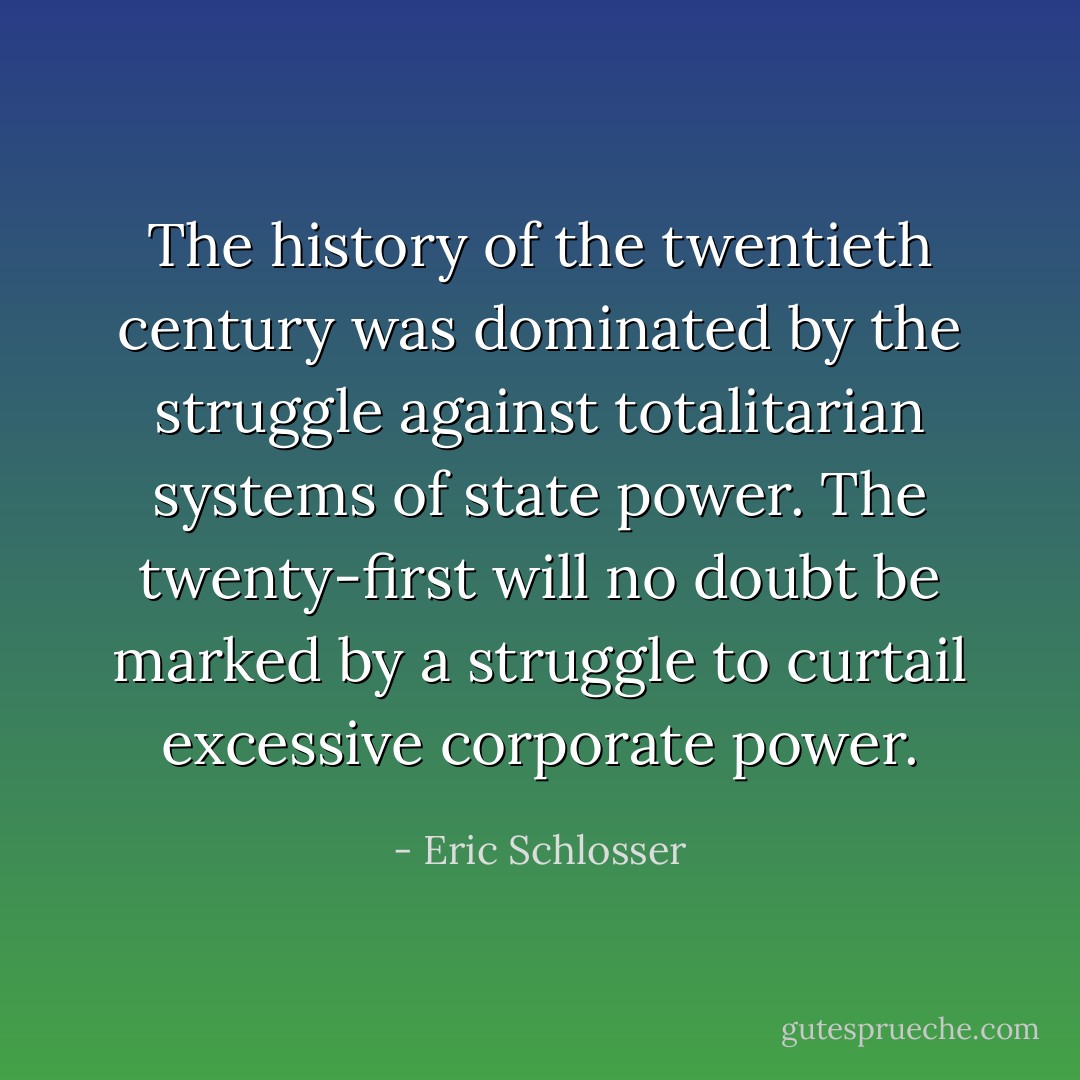 The history of the twentieth century was dominated by the struggle against totalitarian systems of state power. The twenty-first will no doubt be marked by a struggle to curtail excessive corporate power. - Eric Schlosser