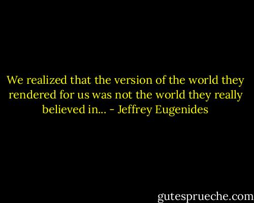 We realized that the version of the world they rendered for us was not the world they really believed in... - Jeffrey Eugenides