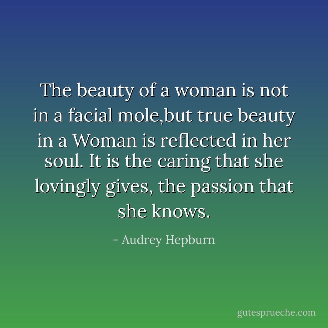 The beauty of a woman is not in a facial mole,but true beauty in a Woman is reflected in her soul. It is the caring that she lovingly gives, the passion that she knows. - Audrey Hepburn