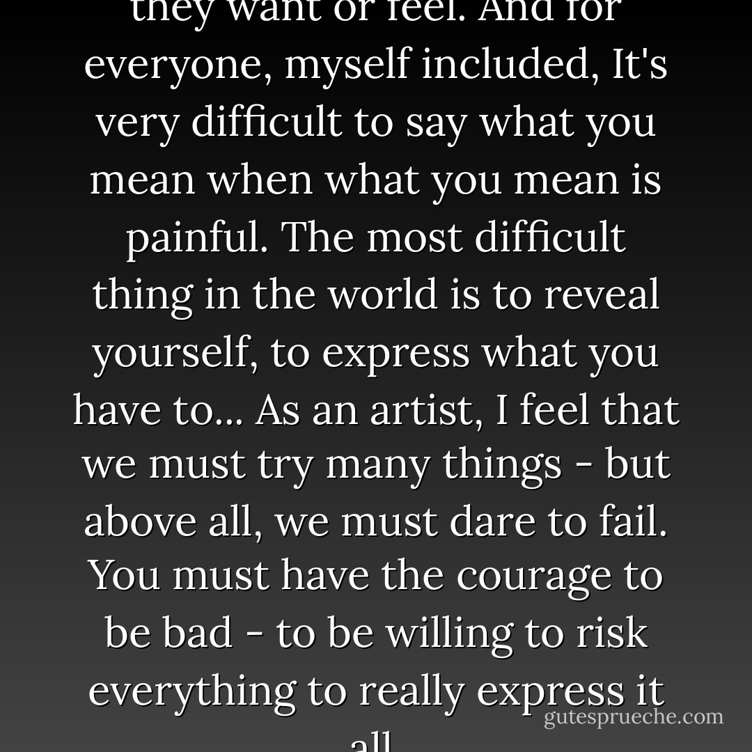 Most people don't know what they want or feel. And for everyone, myself included, It's very difficult to say what you mean when what you mean is painful. The most difficult thing in the world is to reveal yourself, to express what you have to... As an artist, I feel that we must try many things - but above all, we must dare to fail. You must have the courage to be bad - to be willing to risk everything to really express it all. - John Cassavetes