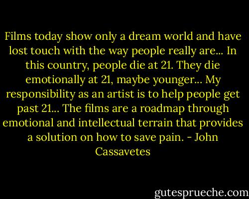 Films today show only a dream world and have lost touch with the way people really are... In this country, people die at 21. They die emotionally at 21, maybe younger... My responsibility as an artist is to help people get past 21... The films are a roadmap through emotional and intellectual terrain that provides a solution on how to save pain. - John Cassavetes