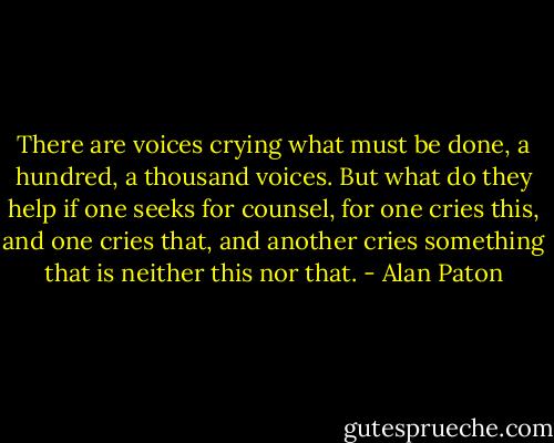There are voices crying what must be done, a hundred, a thousand voices. But what do they help if one seeks for counsel, for one cries this, and one cries that, and another cries something that is neither this nor that. - Alan Paton