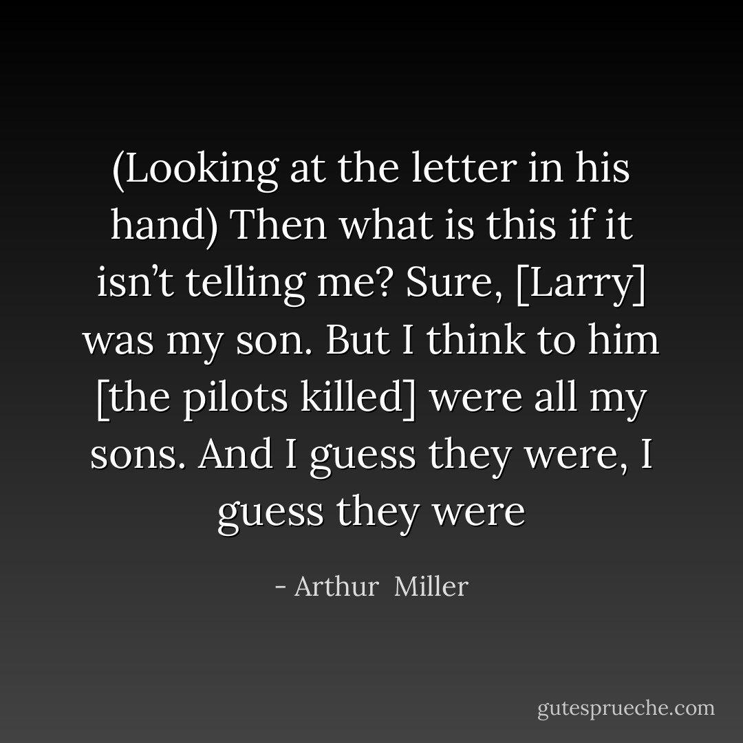 (Looking at the letter in his hand) Then what is this if it isn’t telling me? Sure, [Larry] was my son. But I think to him [the pilots killed] were all my sons. And I guess they were, I guess they were - Arthur  Miller